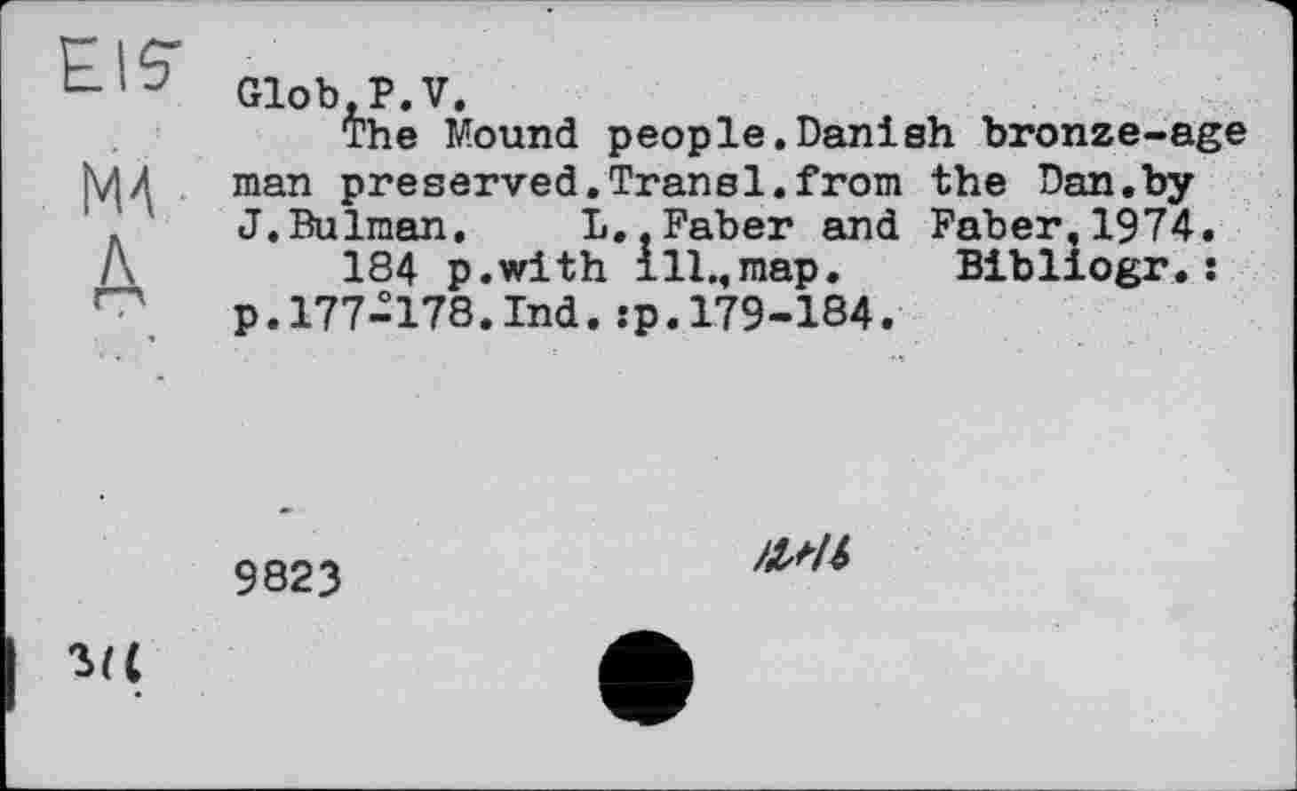 ﻿PIÇ
Glob, P. V.
The Mound people.Danish bronze-age МД man preserved.Transi.from the Dan.by ' J.Bulman. L,.Faber and Faber,1974.
A	184 p.with ill.,map. Bibliogr. :
p.177-178.Ind.:p.179-184.
9823
Ml